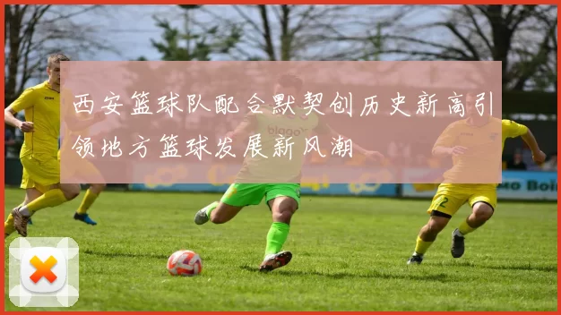 西安篮球队配合默契创历史新高引领地方篮球发展新风潮